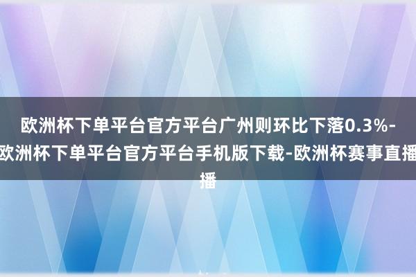 欧洲杯下单平台官方平台广州则环比下落0.3%-欧洲杯下单平台
