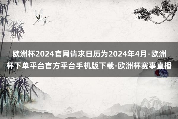 欧洲杯2024官网请求日历为2024年4月-欧洲杯下单平台官方平台手机版下载-欧洲杯赛事直播