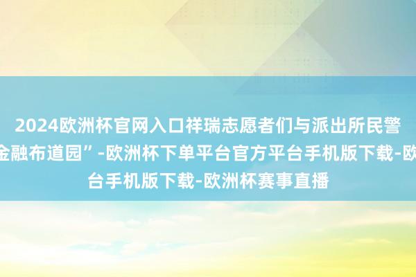 2024欧洲杯官网入口祥瑞志愿者们与派出所民警共同搭建了“金融布道园”-欧洲杯下单平台官方平台手机版下载-欧洲杯赛事直播