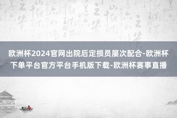 欧洲杯2024官网出院后定损员屡次配合-欧洲杯下单平台官方平台手机版下载-欧洲杯赛事直播