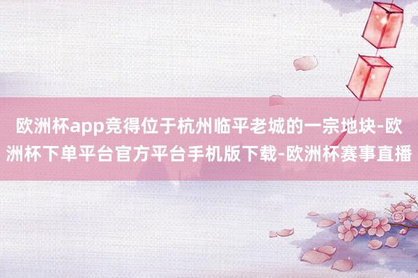 欧洲杯app竞得位于杭州临平老城的一宗地块-欧洲杯下单平台官方平台手机版下载-欧洲杯赛事直播