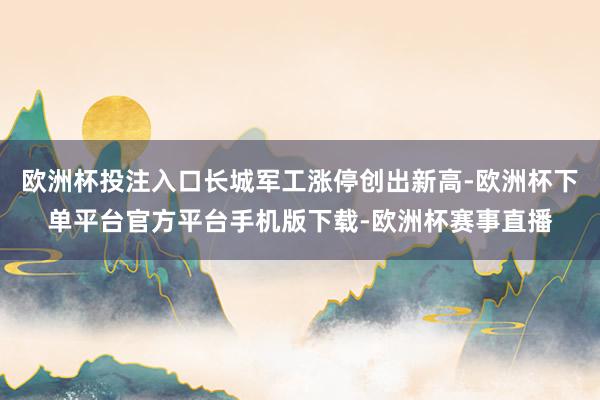 欧洲杯投注入口长城军工涨停创出新高-欧洲杯下单平台官方平台手