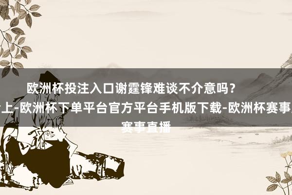欧洲杯投注入口谢霆锋难谈不介意吗？       试验上-欧洲
