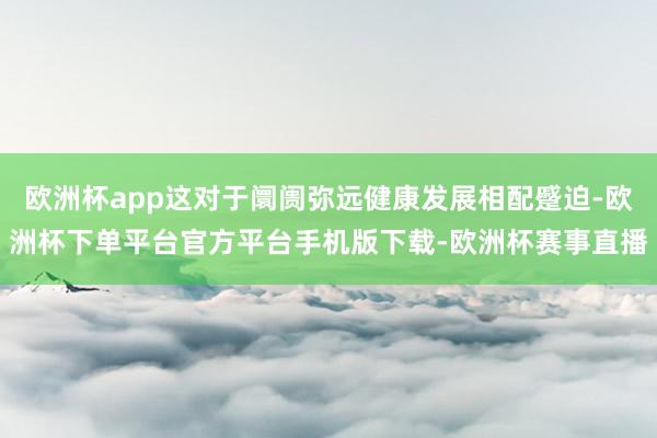 欧洲杯app这对于阛阓弥远健康发展相配蹙迫-欧洲杯下单平台官方平台手机版下载-欧洲杯赛事直播