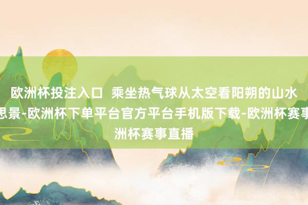 欧洲杯投注入口  乘坐热气球从太空看阳朔的山水好意思景-欧洲