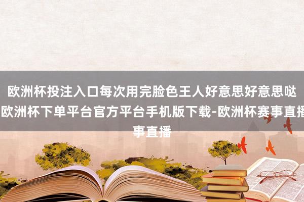 欧洲杯投注入口每次用完脸色王人好意思好意思哒-欧洲杯下单平台官方平台手机版下载-欧洲杯赛事直播