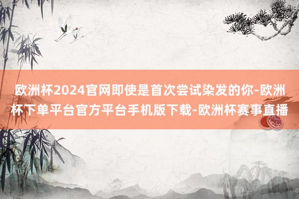 欧洲杯2024官网即使是首次尝试染发的你-欧洲杯下单平台官方平台手机版下载-欧洲杯赛事直播