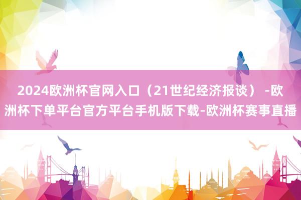 2024欧洲杯官网入口（21世纪经济报谈） -欧洲杯下单平台官方平台手机版下载-欧洲杯赛事直播