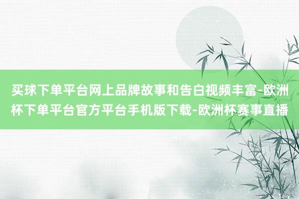 买球下单平台网上品牌故事和告白视频丰富-欧洲杯下单平台官方平台手机版下载-欧洲杯赛事直播