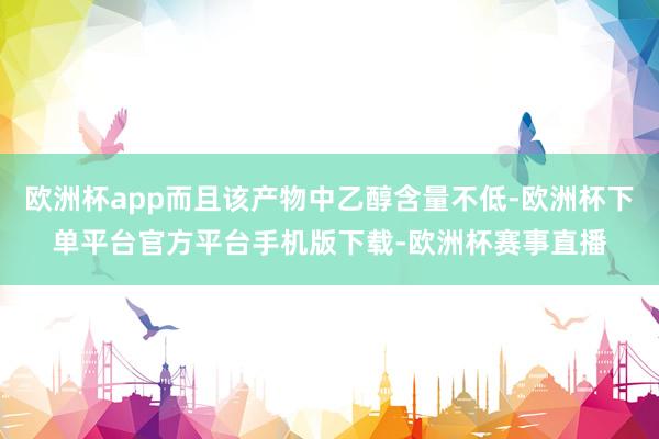 欧洲杯app而且该产物中乙醇含量不低-欧洲杯下单平台官方平台手机版下载-欧洲杯赛事直播