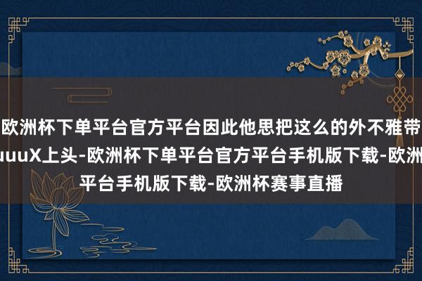 欧洲杯下单平台官方平台因此他思把这么的外不雅带到 GQuuuuuuX上头-欧洲杯下单平台官方平台手机版下载-欧洲杯赛事直播