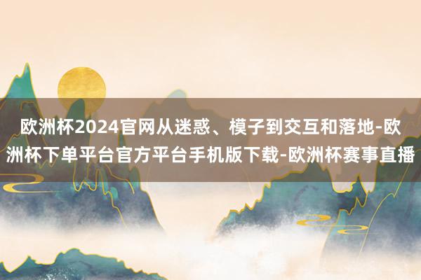 欧洲杯2024官网从迷惑、模子到交互和落地-欧洲杯下单平台官
