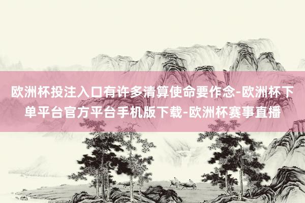 欧洲杯投注入口有许多清算使命要作念-欧洲杯下单平台官方平台手