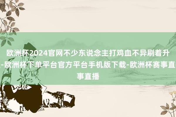 欧洲杯2024官网不少东说念主打鸡血不异刷着升级-欧洲杯下单平台官方平台手机版下载-欧洲杯赛事直播