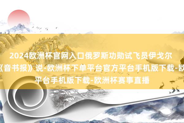 2024欧洲杯官网入口俄罗斯功勋试飞员伊戈尔 · 马利科夫对《音书报》说-欧洲杯下单平台官方平台手机版下载-欧洲杯赛事直播