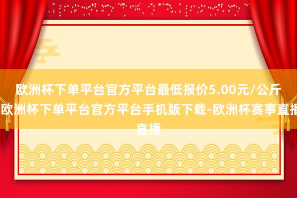 欧洲杯下单平台官方平台最低报价5.00元/公斤-欧洲杯下单平台官方平台手机版下载-欧洲杯赛事直播