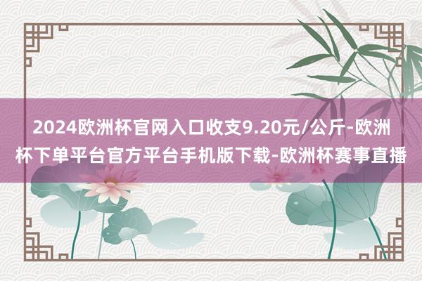 2024欧洲杯官网入口收支9.20元/公斤-欧洲杯下单平台官方平台手机版下载-欧洲杯赛事直播