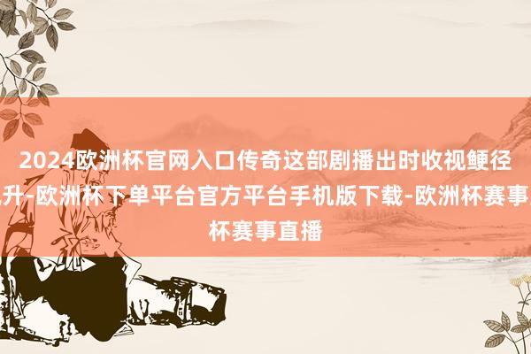 2024欧洲杯官网入口传奇这部剧播出时收视鲠径直飙升-欧洲杯下单平台官方平台手机版下载-欧洲杯赛事直播