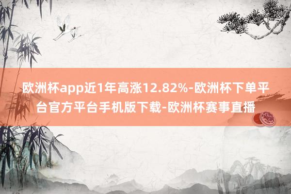 欧洲杯app近1年高涨12.82%-欧洲杯下单平台官方平台手