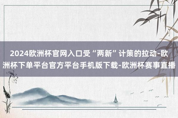 2024欧洲杯官网入口受“两新”计策的拉动-欧洲杯下单平台官方平台手机版下载-欧洲杯赛事直播