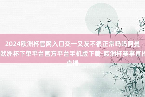 2024欧洲杯官网入口交一又友不很正常吗吗阿曼-欧洲杯下单平