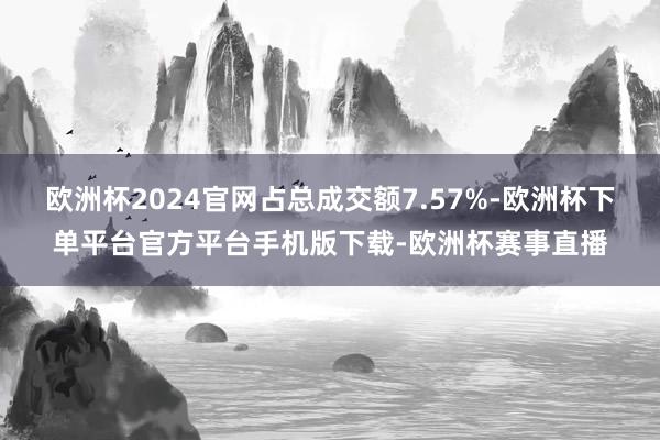 欧洲杯2024官网占总成交额7.57%-欧洲杯下单平台官方平