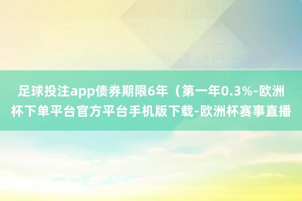 足球投注app债券期限6年（第一年0.3%-欧洲杯下单平台官方平台手机版下载-欧洲杯赛事直播