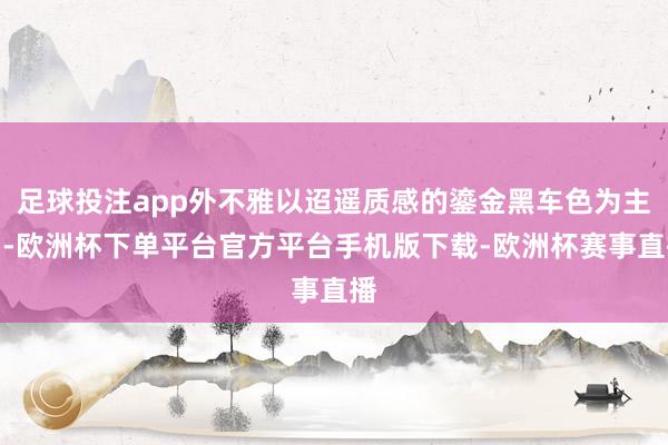 足球投注app外不雅以迢遥质感的鎏金黑车色为主调-欧洲杯下单