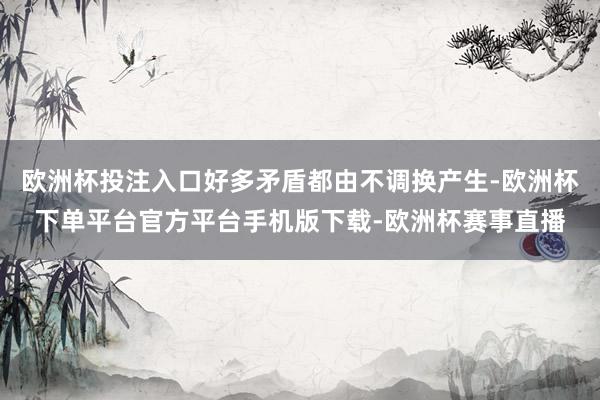 欧洲杯投注入口好多矛盾都由不调换产生-欧洲杯下单平台官方平台手机版下载-欧洲杯赛事直播