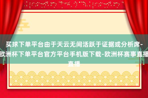 买球下单平台由于天云无间活跃于证据或分析席-欧洲杯下单平台官方平台手机版下载-欧洲杯赛事直播