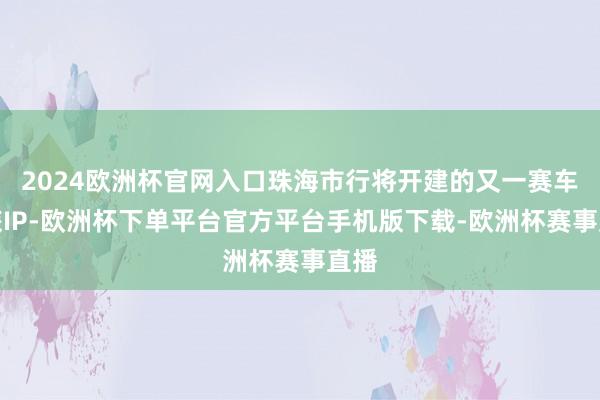 2024欧洲杯官网入口珠海市行将开建的又一赛车文旅IP-欧洲
