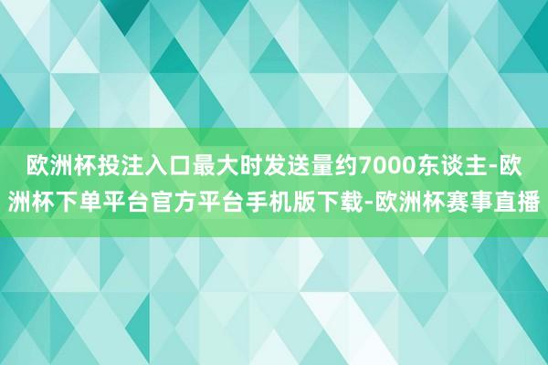 欧洲杯投注入口最大时发送量约7000东谈主-欧洲杯下单平台官方平台手机版下载-欧洲杯赛事直播