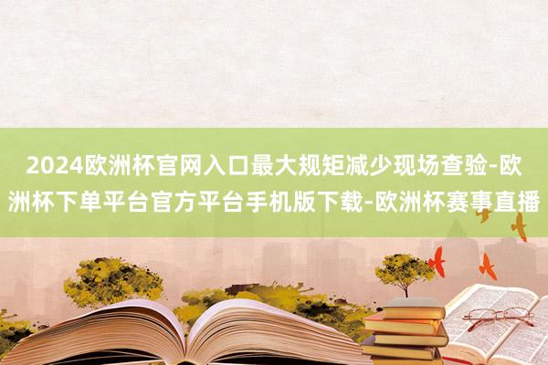 2024欧洲杯官网入口最大规矩减少现场查验-欧洲杯下单平台官方平台手机版下载-欧洲杯赛事直播