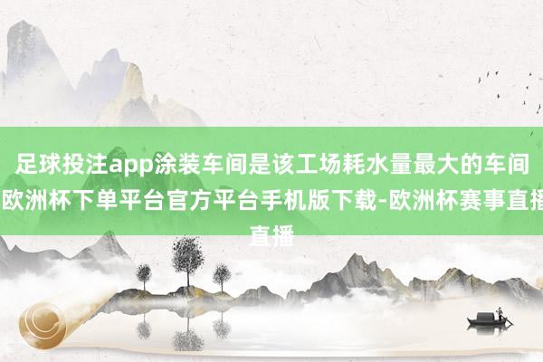 足球投注app涂装车间是该工场耗水量最大的车间-欧洲杯下单平台官方平台手机版下载-欧洲杯赛事直播