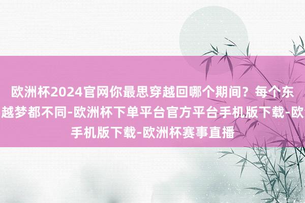 欧洲杯2024官网你最思穿越回哪个期间？每个东谈主心中的穿越梦都不同-欧洲杯下单平台官方平台手机版下载-欧洲杯赛事直播