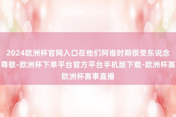 2024欧洲杯官网入口在他们阿谁时期很受东说念主们的尊敬-欧