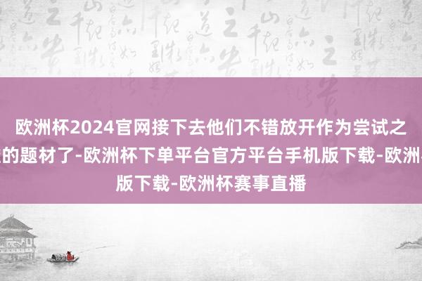欧洲杯2024官网接下去他们不错放开作为尝试之前不敢触碰的题