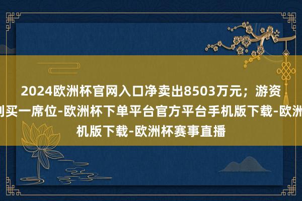 2024欧洲杯官网入口净卖出8503万元；游资“孙哥”位列买