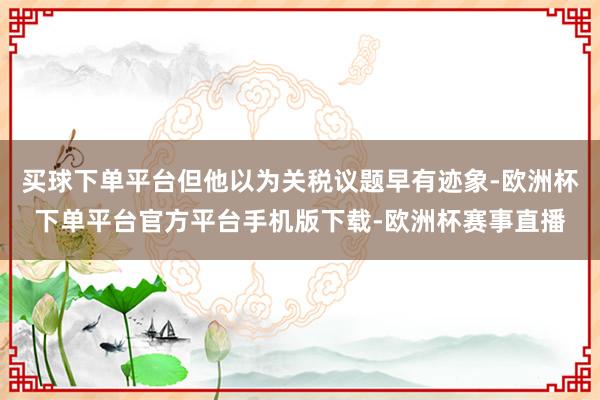 买球下单平台但他以为关税议题早有迹象-欧洲杯下单平台官方平台手机版下载-欧洲杯赛事直播