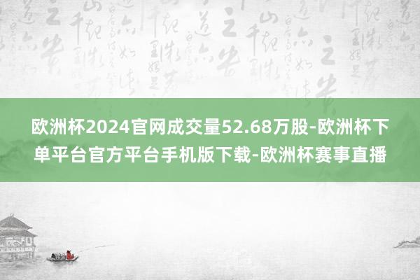 欧洲杯2024官网成交量52.68万股-欧洲杯下单平台官方平台手机版下载-欧洲杯赛事直播