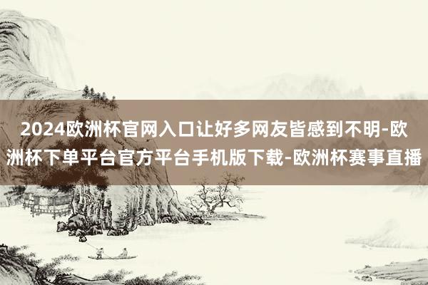 2024欧洲杯官网入口让好多网友皆感到不明-欧洲杯下单平台官方平台手机版下载-欧洲杯赛事直播