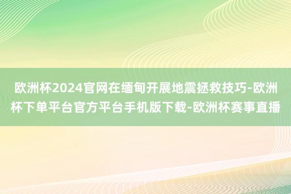 欧洲杯2024官网在缅甸开展地震拯救技巧-欧洲杯下单平台官方平台手机版下载-欧洲杯赛事直播