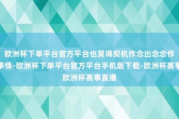 欧洲杯下单平台官方平台也莫得契机作念出念念作念的事情-欧洲杯