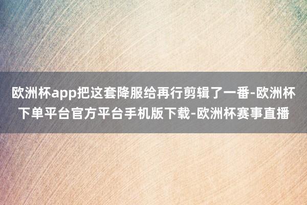 欧洲杯app把这套降服给再行剪辑了一番-欧洲杯下单平台官方平