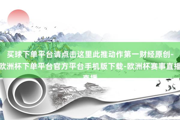 买球下单平台请点击这里此推动作第一财经原创-欧洲杯下单平台官方平台手机版下载-欧洲杯赛事直播