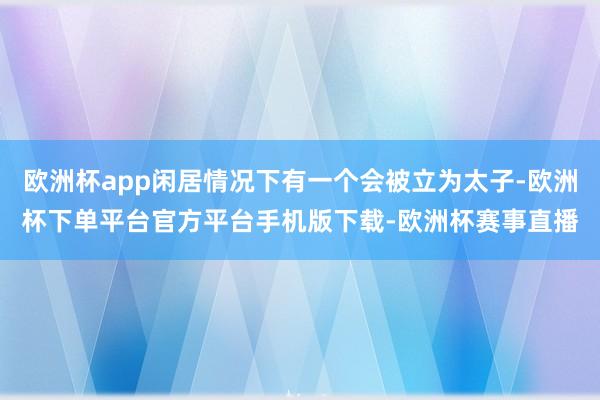 欧洲杯app闲居情况下有一个会被立为太子-欧洲杯下单平台官方