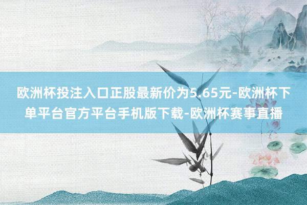 欧洲杯投注入口正股最新价为5.65元-欧洲杯下单平台官方平台手机版下载-欧洲杯赛事直播