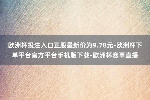 欧洲杯投注入口正股最新价为9.78元-欧洲杯下单平台官方平台手机版下载-欧洲杯赛事直播