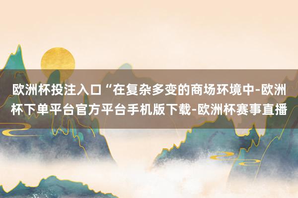欧洲杯投注入口“在复杂多变的商场环境中-欧洲杯下单平台官方平台手机版下载-欧洲杯赛事直播