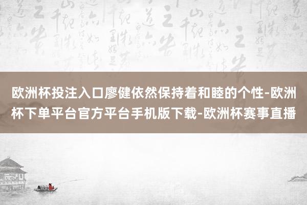 欧洲杯投注入口廖健依然保持着和睦的个性-欧洲杯下单平台官方平台手机版下载-欧洲杯赛事直播